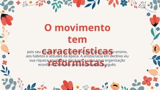 O movimento
tem
características
reformistas,
pois seu intuito era o de dar novos ares às artes e ao ensino,
aos hábitos e atitudes da época. A aristocracia em declínio viu
sua riqueza esvair-se e dar lugar a uma nova organização
econômica liderada pelo pensamento burguês.
 