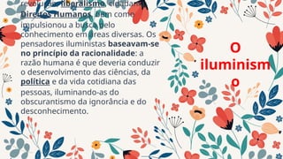 revolução, liberalismo, cidadania,
Direitos Humanos, bem como
impulsionou a busca pelo
conhecimento em áreas diversas. Os
pensadores iluministas baseavam-se
no princípio da racionalidade: a
razão humana é que deveria conduzir
o desenvolvimento das ciências, da
política e da vida cotidiana das
pessoas, iluminando-as do
obscurantismo da ignorância e do
desconhecimento.
O
iluminism
o
 