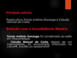 Principais autores:
Poesia Lírica: Tomás Antônio Gonzaga e Cláudio
Manuel da Costa.

Relação com a Inconfidência Mineira:
Tomás Antônio Gonzaga foi condenado ao exílio
em Moçambique.
Cláudio Manuel da Costa, depois de um
interrogatório, foi encontrado enforcado no
cárcere. Suicídio ou assassinato?

 