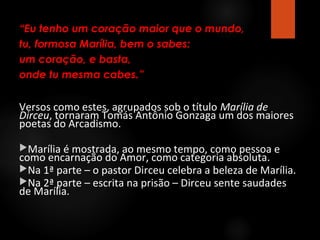 “Eu tenho um coração maior que o mundo,
tu, formosa Marília, bem o sabes:
um coração, e basta,
onde tu mesma cabes.”

Versos como estes, agrupados sob o título Marília de
Dirceu, tornaram Tomás Antônio Gonzaga um dos maiores
poetas do Arcadismo.
Marília é mostrada, ao mesmo tempo, como pessoa e

como encarnação do Amor, como categoria absoluta.
Na 1ª parte – o pastor Dirceu celebra a beleza de Marília.
Na 2ª parte – escrita na prisão – Dirceu sente saudades
de Marília.

 