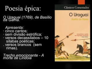 Poesia épica:
O Uraguai (1769), de Basílio
da Gama.
Apresenta:
· cinco cantos;
· sem divisão estrófica;
· versos decassílabos – 10
sílabas poéticas;
. versos brancos (sem
rimas).
Trecho emocionante - A
morte de Lindoia

 