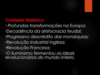 Contexto histórico:
• Profundas transformações na Europa;
•Decadência da aristocracia feudal;
•Progressivo descrédito das monarquias;
•Revolução Industrial inglesa;
•Revolução Francesa;
•O Iluminismo fermentou os ideais
revolucionários do mundo inteiro.

 