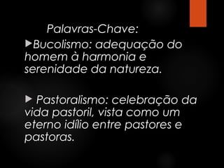 Palavras-Chave:
Bucolismo: adequação do
homem à harmonia e
serenidade da natureza.
Pastoralismo: celebração da
vida pastoril, vista como um
eterno idílio entre pastores e
pastoras.


 
