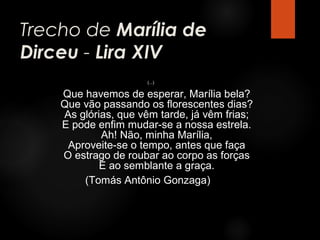 Trecho de Marília de
Dirceu - Lira XIV
(...)

Que havemos de esperar, Marília bela?
Que vão passando os florescentes dias?
As glórias, que vêm tarde, já vêm frias;
E pode enfim mudar-se a nossa estrela.
Ah! Não, minha Marília,
Aproveite-se o tempo, antes que faça
O estrago de roubar ao corpo as forças
E ao semblante a graça.
(Tomás Antônio Gonzaga)

 