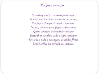 Nos foge o tempo
Se mais que aéreas nuvens pressuroso,
Se mais que inquietas ondas inconstantes,
Nos foge o Tempo; é inútil o saudoso 
Pranto, dado a quem foge; eu incessante
Quero abarcar, e com ardor ansioso
Entranhar na alma cada alegre instante:
Pois que a vida é passagem, as lindas flores
Bom é colher na estrada dos Amores.
 