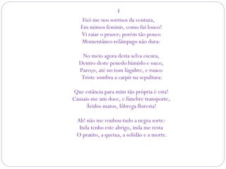 I
Fiei-me nos sorrisos da ventura,
Em mimos feminis, como fui louco! 
Vi raiar o prazer; porém tão pouco 
Momentâneo relâmpago não dura: 
No meio agora desta selva escura, 
Dentro deste penedo húmido e ouco, 
Pareço, até no tom lúgubre, e rouco 
Triste sombra a carpir na sepultura:
Que estância para mim tão própria é esta! 
Causais-me um doce, e fúnebre transporte, 
Áridos matos, lôbrega floresta! 
Ah! não me roubou tudo a negra sorte: 
Inda tenho este abrigo, inda me resta 
O pranto, a queixa, a solidão e a morte.
 