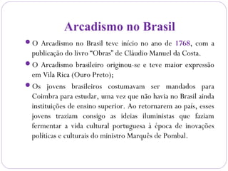 Arcadismo no Brasil
O Arcadismo no Brasil teve início no ano de 1768, com a
publicação do livro “Obras” de Cláudio Manuel da Costa.
O Arcadismo brasileiro originou-se e teve maior expressão
em Vila Rica (Ouro Preto);
Os jovens brasileiros costumavam ser mandados para
Coimbra para estudar, uma vez que não havia no Brasil ainda
instituições de ensino superior. Ao retornarem ao país, esses
jovens traziam consigo as ideias iluministas que faziam
fermentar a vida cultural portuguesa à época de inovações
políticas e culturais do ministro Marquês de Pombal.
 