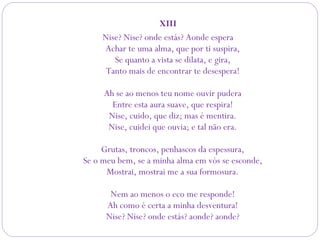 XIII
Nise? Nise? onde estás? Aonde espera
Achar te uma alma, que por ti suspira,
Se quanto a vista se dilata, e gira,
Tanto mais de encontrar te desespera!
Ah se ao menos teu nome ouvir pudera
Entre esta aura suave, que respira!
Nise, cuido, que diz; mas é mentira.
Nise, cuidei que ouvia; e tal não era.
Grutas, troncos, penhascos da espessura,
Se o meu bem, se a minha alma em vós se esconde,
Mostrai, mostrai me a sua formosura.
Nem ao menos o eco me responde!
Ah como é certa a minha desventura!
Nise? Nise? onde estás? aonde? aonde?
 