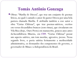 Tomás Antônio Gonzaga
Obras: “Marília de Dirceu”, que traz um conjunto de poemas
líricos, no qual é cantado o amor do pastor Dirceu por uma bela
pastora chamada Marília. É atribuída também a esse autor a
obra “Cartas Chilenas”, que traz poemas satíricos, escritos
em versos decassílabos brancos (sem rimas), que circularam em
Vila Rica (hoje, Ouro Preto) em manuscrito, poucos anos antes
da Inconfidência Mineira, em 1789. “Cartas Chilenas” possui
um aspecto satírico, um tom mordaz, agressivo, jocoso. Nessa
segundo livro, o poeta satiriza ferinamente a mediocridade
administrativa, os desmandos dos componentes do governo, o
governador de Minas e a Independência do Brasil.
 