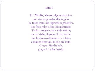 Lira I 
Eu, Marília, não sou algum vaqueiro,
que viva de guardar alheio gado,
de tosco trato, de expressões grosseiro,
dos frios gelos e dos sóis queimado.
Tenho próprio casal e nele assisto;
dá-me vinho, legume, fruta, azeite;
das brancas ovelhinhas tiro o leite,
e mais as finas lãs, de que me visto.
Graças, Marília bela.
graças à minha Estrela!
 