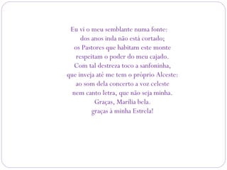 Eu vi o meu semblante numa fonte:
dos anos inda não está cortado;
os Pastores que habitam este monte
respeitam o poder do meu cajado.
Com tal destreza toco a sanfoninha,
que inveja até me tem o próprio Alceste:
ao som dela concerto a voz celeste
nem canto letra, que não seja minha.
Graças, Marília bela.
graças à minha Estrela!
 