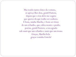 Mas tendo tantos dotes da ventura,
só apreço lhes dou, gentil Pastora,
depois que o teu afeto me segura
que queres do que tenho ser senhora.
É bom, minha Marília, é bom ser dono
de um rebanho, que cubra monte e prado;
porém, gentil Pastora, o teu agrado
vale mais que um rebanho e mais que um trono.
Graças, Marília bela.
graças à minha Estrela!
 