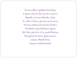 Os teus olhos espalham luz divina,
A quem a luz do Sol em vão se atreve:
Papoula, ou rosa delicada, e fina,
Te cobre as faces, que são cor de neve.
Os teus cabelos são uns fios d’ouro;
Teu lindo corpo bálsamos vapora.
Ah! Não, não fez o Céu, gentil Pastora,
Para glória de Amor igual tesouro.
Graças, Marília bela,
Graças à minha Estrela!
 
