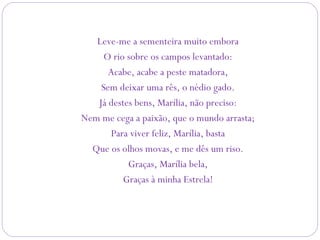 Leve-me a sementeira muito embora
O rio sobre os campos levantado:
Acabe, acabe a peste matadora,
Sem deixar uma rês, o nédio gado.
Já destes bens, Marília, não preciso:
Nem me cega a paixão, que o mundo arrasta;
Para viver feliz, Marília, basta
Que os olhos movas, e me dês um riso.
Graças, Marília bela,
Graças à minha Estrela!
 