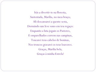 Irás a divertir-te na floresta,
Sustentada, Marília, no meu braço;
Ali descansarei a quente sesta,
Dormindo um leve sono em teu regaço:
Enquanto a luta jogam os Pastores,
E emparelhados correm nas campinas,
Toucarei teus cabelos de boninas,
Nos troncos gravarei os teus louvores.
Graças, Marília bela,
Graças à minha Estrela!
 