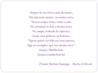 Depois de nos ferir a mão da morte,
Ou seja neste monte, ou noutra serra,
Nossos corpos terão, terão a sorte
De consumir os dois a mesma terra.
Na campa, rodeada de ciprestes,
Lerão estas palavras os Pastores:
"Quem quiser ser feliz nos seus amores,
Siga os exemplos, que nos deram estes."
Graças, Marília bela,
Graças à minha Estrela!
(Tomás Antônio Gonzaga – Marília de Dirceu)
 
