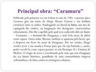 Principal obra: “Caramuru”
Publicado pela primeira vez em Lisboa no ano de 1781, o poema épico
Caramuru gira em torno de Diogo Álvares Correia e sua lendária
existência entre os índios. Naufragando no litoral da Bahia, um tiro de
espingarda lhe confere, na imaginação dos aborígenes, características
sobrenaturais. Dão-lhe o apelido pelo qual será conhecido dali em diante
– Caramuru – e destinam-lhe Paraguaçu, a mais bela moça da aldeia
como esposa. Outra índia, Moema, também se apaixona pelo herói, que
a despreza em favor do amor de Paraguaçu. Por ser cristão, Diogo
resolve levar a sua amada à França para que ela seja batizada e, assim,
poder recebê-la como esposa perante os reis Henrique II e Catarina de
Médicis. O elogio da terra é corroborado pela visão que tem Paraguaçu
do seu futuro histórico, pontilhado de uma extraordinária empresa
colonizadora e de lutas contra os estrangeiro cobiçoso.
 