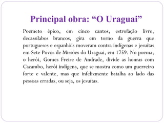 Principal obra: “O Uraguai”
Poemeto épico, em cinco cantos, estrofação livre,
decassílabos brancos, gira em torno da guerra que
portugueses e espanhóis moveram contra indígenas e jesuítas
em Sete Povos de Missões do Uraguai, em 1759. No poema,
o herói, Gomes Freire de Andrade, divide as honras com
Cacambo, herói indígena, que se mostra como um guerreiro
forte e valente, mas que infelizmente batalha ao lado das
pessoas erradas, ou seja, os jesuítas.
 