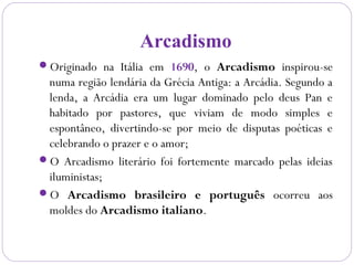 Arcadismo
Originado na Itália em 1690, o Arcadismo inspirou-se
numa região lendária da Grécia Antiga: a Arcádia. Segundo a
lenda, a Arcádia era um lugar dominado pelo deus Pan e
habitado por pastores, que viviam de modo simples e
espontâneo, divertindo-se por meio de disputas poéticas e
celebrando o prazer e o amor;
O Arcadismo literário foi fortemente marcado pelas ideias
iluministas;
O Arcadismo brasileiro e português ocorreu aos
moldes do Arcadismo italiano.
 
