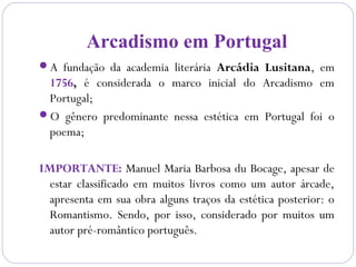 Arcadismo em Portugal
A fundação da academia literária Arcádia Lusitana, em
1756, é considerada o marco inicial do Arcadismo em
Portugal;
O gênero predominante nessa estética em Portugal foi o
poema;
IMPORTANTE: Manuel Maria Barbosa du Bocage, apesar de
estar classificado em muitos livros como um autor árcade,
apresenta em sua obra alguns traços da estética posterior: o
Romantismo. Sendo, por isso, considerado por muitos um
autor pré-romântico português.
 
