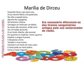 Marília de Dirceu
O grande César, cujo nome voa,
À sua mesma Pátria a fé quebranta;
Na mão a espada toma,
Oprime-lhe a garganta,
Dá Senhores a Roma.
Consegue ser herói por um delito;
Se acaso não vencesse, então seria
Um vil traidor proscrito.
O ser herói, Marília, não consiste
Em queimar os Impérios: move a guerra,
Espalha o sangue humano,
E despovoa a terra
Também o mau tirano.
Consiste o ser herói em viver justo:
E tanto pode ser herói pobre,
Como o maior Augusto.
 