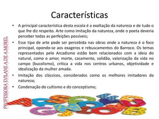 Características
• A principal característica desta escola é a exaltação da natureza e de tudo o
que lhe diz respeito. Arte como imitação da natureza, onde o poeta deveria
perceber todas as perfeições possíveis;
• Esse tipo de arte pode ser percebida nas obras onde a natureza é o foco
principal, opondo-se aos exageros e rebuscamentos do Barroco. Os temas
representados pelo Arcadismo estão bem relacionados com a ideia do
natural, como o amor, morte, casamento, solidão, valorização da vida no
campo (bucolismo), crítica a vida nos centros urbanos, objetividade e
idealização da mulher amada.
• Imitação dos clássicos, considerados como os melhores imitadores da
natureza;
• Condenação do cultismo e do conceptismo;
 