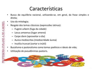 Características
• Busca do equilíbrio racional, utilizando-se, em geral, da frase simples e
direta;
• Uso da mitologia;
• Resgate dos temas clássicos (expressões latinas):
– Fugere urbem (fuga da cidade)
– Locus amoenus (lugar ameno)
– Carpe diem (aproveitar o dia)
– Aurea mediocritas (mediocridade áurea)
– Inutilia truncat (cortar o inútil)
• Bucolismo e pastoralismo como temas poéticos e ideais de vida;
• Utilização de pseudônimos pastoris.
 