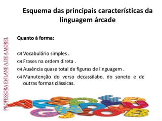 Esquema das principais características da
linguagem árcade
Quanto à forma:
Vocabulário simples .
Frases na ordem direta .
Ausência quase total de figuras de linguagem .
Manutenção do verso decassílabo, do soneto e de
outras formas clássicas.
 