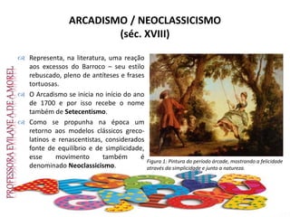 ARCADISMO / NEOCLASSICISMO
(séc. XVIII)
 Representa, na literatura, uma reação
aos excessos do Barroco – seu estilo
rebuscado, pleno de antíteses e frases
tortuosas.
 O Arcadismo se inicia no início do ano
de 1700 e por isso recebe o nome
também de Setecentismo.
 Como se propunha na época um
retorno aos modelos clássicos greco-
latinos e renascentistas, considerados
fonte de equilíbrio e de simplicidade,
esse movimento também é
denominado Neoclassicismo.
Figura 1: Pintura do período árcade, mostrando a felicidade
através da simplicidade e junto a natureza.
 