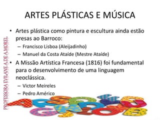 ARTES PLÁSTICAS E MÚSICA
• Artes plástica como pintura e escultura ainda estão
presas ao Barroco:
– Francisco Lisboa (Aleijadinho)
– Manuel da Costa Ataíde (Mestre Ataíde)
• A Missão Artística Francesa (1816) foi fundamental
para o desenvolvimento de uma linguagem
neoclássica.
– Victor Meireles
– Pedro Américo
 