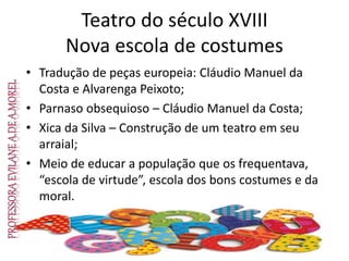 Teatro do século XVIII
Nova escola de costumes
• Tradução de peças europeia: Cláudio Manuel da
Costa e Alvarenga Peixoto;
• Parnaso obsequioso – Cláudio Manuel da Costa;
• Xica da Silva – Construção de um teatro em seu
arraial;
• Meio de educar a população que os frequentava,
“escola de virtude”, escola dos bons costumes e da
moral.
 