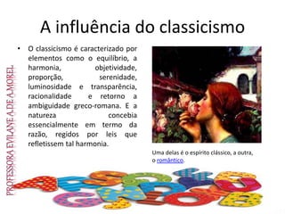 A influência do classicismo
• O classicismo é caracterizado por
elementos como o equilíbrio, a
harmonia, objetividade,
proporção, serenidade,
luminosidade e transparência,
racionalidade e retorno a
ambiguidade greco-romana. E a
natureza concebia
essencialmente em termo da
razão, regidos por leis que
refletissem tal harmonia.
Uma delas é o espírito clássico, a outra,
o romântico.
 