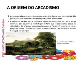 A ORIGEM DO ARCADISMO
 O nome arcadismo provém do romance pastoral de Sannazzaro, intitulado Arcádia
(1504), que tem como tema a vida campestre, ideal de felicidade.
 A expressão arcádia evoca a lendária região do Peloponeso, na Grécia antiga,
dominada pelo deus Pan e habitada por pastores que se dedicavam à poesia e à
vida rústica. Daí o fato de os poetas chamarem-se “pastores” e adotarem nomes
gregos ou latinos: Glauceste (Cláudio Manuel da Costa), Dirceu (Tomás Antônio
Gonzaga), por exemplo.
O Curso do Império: O Estado
Arcadian ou Pastoral
 