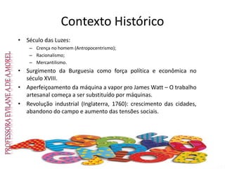 Contexto Histórico
• Século das Luzes:
– Crença no homem (Antropocentrismo);
– Racionalismo;
– Mercantilismo.
• Surgimento da Burguesia como força política e econômica no
século XVIII.
• Aperfeiçoamento da máquina a vapor pro James Watt – O trabalho
artesanal começa a ser substituído por máquinas.
• Revolução industrial (Inglaterra, 1760): crescimento das cidades,
abandono do campo e aumento das tensões sociais.
 