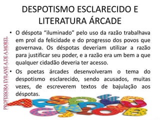 DESPOTISMO ESCLARECIDO E
LITERATURA ÁRCADE
• O déspota “iluminado” pelo uso da razão trabalhava
em prol da felicidade e do progresso dos povos que
governava. Os déspotas deveriam utilizar a razão
para justificar seu poder, e a razão era um bem a que
qualquer cidadão deveria ter acesso.
• Os poetas árcades desenvolveram o tema do
despotismo esclarecido, sendo acusados, muitas
vezes, de escreverem textos de bajulação aos
déspotas.
 