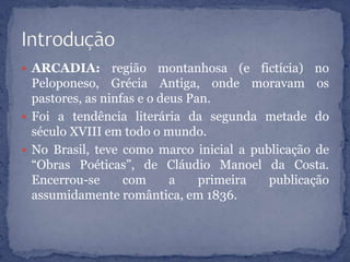  ARCADIA: região montanhosa (e fictícia) no
Peloponeso, Grécia Antiga, onde moravam os
pastores, as ninfas e o deus Pan.
 Foi a tendência literária da segunda metade do
século XVIII em todo o mundo.
 No Brasil, teve como marco inicial a publicação de
“Obras Poéticas”, de Cláudio Manoel da Costa.
Encerrou-se com a primeira publicação
assumidamente romântica, em 1836.
 