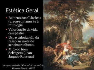  Retorno aos Clássicos
(greco-romanos) e à
mitologia.
 Valorização da vida
campestre
 Uso e valorização da
razão ao invés de
sentimentalismo
 Mito do bom
Selvagem (Jean
Jaques-Russeau)
Imagem ao fundo: “Pastoral de outono”, de
François Boucher (1749)
 