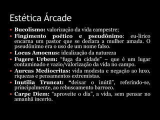  Bucolismo: valorização da vida campestre;
 Fingimento poético e pseudônimo: eu-lírico
encarna um pastor que se declara a mulher amada. O
pseudônimo era o uso de um nome falso.
 Locus Amoenus: idealização da natureza
 Fugere Urbem: “fuga da cidade” – que é um lugar
contaminado e vazio/valorização da vida no campo.
 Aureas Mediocritas: vida modesta e negação ao luxo,
riquezas e pensamentos extremistas.
 Inutilia Truncat: “deixar o inútil”, referindo-se,
principalmente, ao rebuscamento barroco.
 Carpe Diem: “aproveite o dia”, a vida, sem pensar no
amanhã incerto.
 