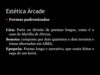  Formas padronizadas
Lira: Parte ou divisão de poemas longos, como é o
caso de Marília de Dirceu.
Soneto: composto por dois quartetos e dois tercetos e
rimas alternadas em ABBA.
Epopeia: Poema longo e narrativo, que conta feitos e
saga de um heroi.
 