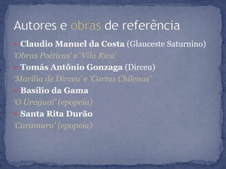  Claudio Manuel da Costa (Glauceste Saturnino)
‘Obras Poéticas’ e „Vila Rica’
 Tomás Antônio Gonzaga (Dirceu)
‘Marília de Dirceu’ e ‘Cartas Chilenas’
 Basílio da Gama
‘O Uraguai’ (epopeia)
 Santa Rita Durão
‘Caramuru’ (epopeia)
 