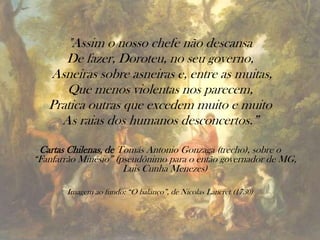 "Assim o nosso chefe não descansa
De fazer, Doroteu, no seu governo,
Asneiras sobre asneiras e, entre as muitas,
Que menos violentas nos parecem,
Pratica outras que excedem muito e muito
As raias dos humanos desconcertos.”
Cartas Chilenas, de Tomás Antonio Gonzaga (trecho), sobre o
“Fanfarrão Minésio” (pseudônimo para o então governador de MG,
Luis Cunha Menezes)
Imagem ao fundo: “O balanço”, de Nicolas Lancret (1730)
 