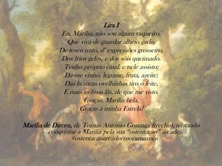 Lira I
Eu, Marília, não sou algum vaqueiro,
Que viva de guardar alheio gado;
De tosco trato, d’ expressões grosseiro,
Dos frios gelos, e dos sóis queimado.
Tenho próprio casal, e nele assisto;
Dá-me vinho, legume, fruta, azeite;
Das brancas ovelhinhas tiro o leite,
E mais as finas lãs, de que me visto.
Graças, Marília bela,
Graças à minha Estrela!
Marília de Dirceu, de Tomás Antonio Gonzaga (trecho), tentando
conquistar a Marília pela sua “ostentação” árcade.
#ostentacaoarcadeémorarnaroça
 