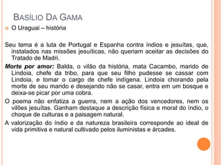  O Uraguai – história
Seu tema é a luta de Portugal e Espanha contra índios e jesuítas, que,
instalados nas missões jesuíticas, não queriam aceitar as decisões do
Tratado de Madri.
Morte por amor: Balda, o vilão da história, mata Cacambo, marido de
Lindoia, chefe da tribo, para que seu filho pudesse se cassar com
Lindoia, e tomar o cargo de chefe indígena. Lindoia chorando pela
morte de seu marido e desejando não se casar, entra em um bosque e
deixa-se picar por uma cobra.
O poema não enfatiza a guerra, nem a ação dos vencedores, nem os
vilões jesuítas. Ganham destaque a descrição física e moral do índio, o
choque de culturas e a paisagem natural.
A valorização do índio e da natureza brasileira corresponde ao ideal de
vida primitiva e natural cultivado pelos iluministas e árcades.
BASÍLIO DA GAMA
 