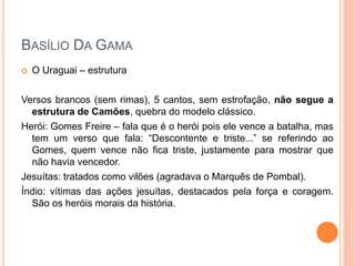  O Uraguai – estrutura
Versos brancos (sem rimas), 5 cantos, sem estrofação, não segue a
estrutura de Camões, quebra do modelo clássico.
Herói: Gomes Freire – fala que é o herói pois ele vence a batalha, mas
tem um verso que fala: “Descontente e triste...” se referindo ao
Gomes, quem vence não fica triste, justamente para mostrar que
não havia vencedor.
Jesuítas: tratados como vilões (agradava o Marquês de Pombal).
Índio: vítimas das ações jesuítas, destacados pela força e coragem.
São os heróis morais da história.
BASÍLIO DA GAMA
 