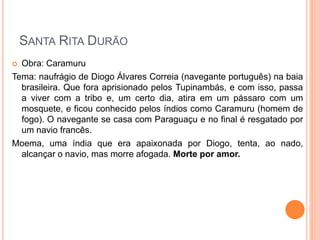 SANTA RITA DURÃO
 Obra: Caramuru
Tema: naufrágio de Diogo Álvares Correia (navegante português) na baia
brasileira. Que fora aprisionado pelos Tupinambás, e com isso, passa
a viver com a tribo e, um certo dia, atira em um pássaro com um
mosquete, e ficou conhecido pelos índios como Caramuru (homem de
fogo). O navegante se casa com Paraguaçu e no final é resgatado por
um navio francês.
Moema, uma índia que era apaixonada por Diogo, tenta, ao nado,
alcançar o navio, mas morre afogada. Morte por amor.
 