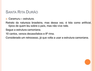  Caramuru – estrutura.
Retrato da natureza brasileira, mas dessa vez, é tida como artificial,
típico de quem leu sobre o país, mas não vive nele.
Segue a estrutura camoniana.
10 cantos, versos decassílabos e 8ª rima.
Considerado um retrocesso, já que volta a usar a estrutura camoniana.
SANTA RITA DURÃO
 