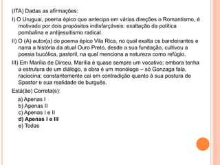 (ITA) Dadas as afirmações:
I) O Uruguai, poema épico que antecipa em várias direções o Romantismo, é
motivado por dois propósitos indisfarçáveis: exaltação da política
pombalina e antijesuitismo radical.
II) O (A) autor(a) do poema épico Vila Rica, no qual exalta os bandeirantes e
narra a história da atual Ouro Preto, desde a sua fundação, cultivou a
poesia bucólica, pastoril, na qual menciona a natureza como refúgio.
III) Em Marília de Dirceu, Marília é quase sempre um vocativo; embora tenha
a estrutura de um diálogo, a obra é um monólogo – só Gonzaga fala,
raciocina; constantemente cai em contradição quanto à sua postura de
Spastor e sua realidade de burguês.
Está(ão) Correta(s):
a) Apenas I
b) Apenas II
c) Apenas I e II
d) Apenas I e III
e) Todas
 