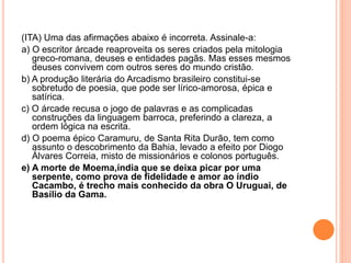 (ITA) Uma das afirmações abaixo é incorreta. Assinale-a:
a) O escritor árcade reaproveita os seres criados pela mitologia
greco-romana, deuses e entidades pagãs. Mas esses mesmos
deuses convivem com outros seres do mundo cristão.
b) A produção literária do Arcadismo brasileiro constitui-se
sobretudo de poesia, que pode ser lírico-amorosa, épica e
satírica.
c) O árcade recusa o jogo de palavras e as complicadas
construções da linguagem barroca, preferindo a clareza, a
ordem lógica na escrita.
d) O poema épico Caramuru, de Santa Rita Durão, tem como
assunto o descobrimento da Bahia, levado a efeito por Diogo
Álvares Correia, misto de missionários e colonos português.
e) A morte de Moema,índia que se deixa picar por uma
serpente, como prova de fidelidade e amor ao índio
Cacambo, é trecho mais conhecido da obra O Uruguai, de
Basílio da Gama.
 