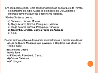 Em seu poema épico, tenta conciliar a louvação do Marquês de Pombal
e o heroísmo do índio. Afasta-se do modelo de Os Lusíadas e
emprega como maravilhoso o fetichismo indígena.
São heróis desse poema:
a) Cacambo, Lindóia, Moema
b) Diogo Álvares Correia, Paraguaçu, Moema
c) Diogo Álvares Correia, Paraguaçu, Tanajura
d) Cacambo, Lindóia, Gomes Freira de Andrade
e) n.d.a.
Poema satírico sobre os desmando administrativos e morais imputados
a Luís da Cunha Menezes, que governou a Capitania das Minas de
1783 e 1788:
a) Marília de Dirceu
b) Vila Rica
c) Fábula do Ribeirão do Carmo
d) Cartas Chilenas
e) O Uruguai
 