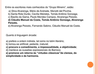 Entre os escritores mais conhecidos do “Grupo Mineiro”, estão:
a) Silva Alvarenga, Mário de Andrade, Menotti del Picchia.
b) Santa Rida Durão, Cecília Meireles, Tomás Antônio Gonzaga.
c) Basílio da Gama, Paulo Mendes Campos, Alvarenga Peixoto.
d) Cláudio Manuel da Costa, Tomás Antônio Gonzaga, Alvarenga
Peixoto.
e) Alvarenga Peixoto, Fernando Sabino, Cláudio Manuel da Costa.
Quanto à linguagem árcade:
a) prefere a ordem indireta, tal como no latim literário;
b) tornou-se artificial, pedante, inatural;
c) procura o comedimento, a impessoalidade, a objetividade;
d) manteve as ousadias expressionais do Barroco;
e) promove um retorno às “virtudes clássicas”da clareza, da
simplicidade e da harmonia.
 